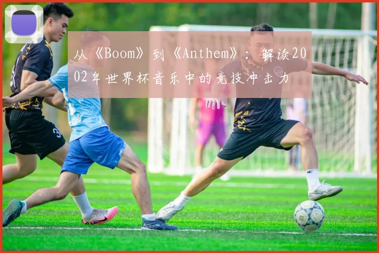 从《Boom》到《Anthem》：解读2002年世界杯音乐中的竞技冲击力