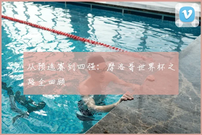 从预选赛到四强：摩洛哥世界杯之路全回顾