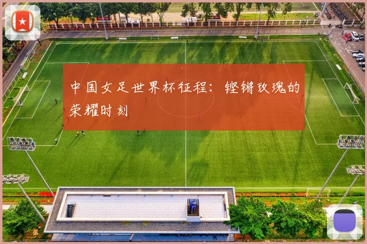 中国女足世界杯征程：铿锵玫瑰的荣耀时刻