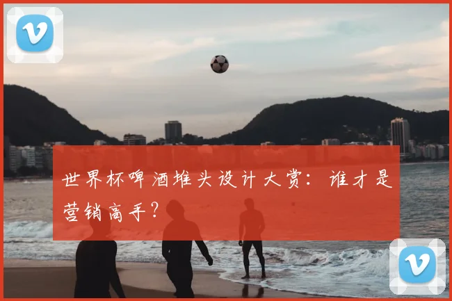 世界杯啤酒堆头设计大赏:谁才是营销高手?