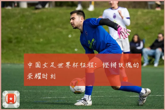 中国女足世界杯征程：铿锵玫瑰的荣耀时刻