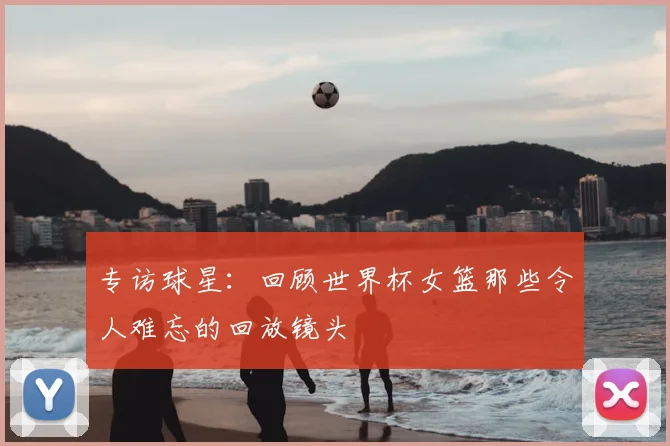 专访球星:回顾世界杯女篮那些令人难忘的回放镜头