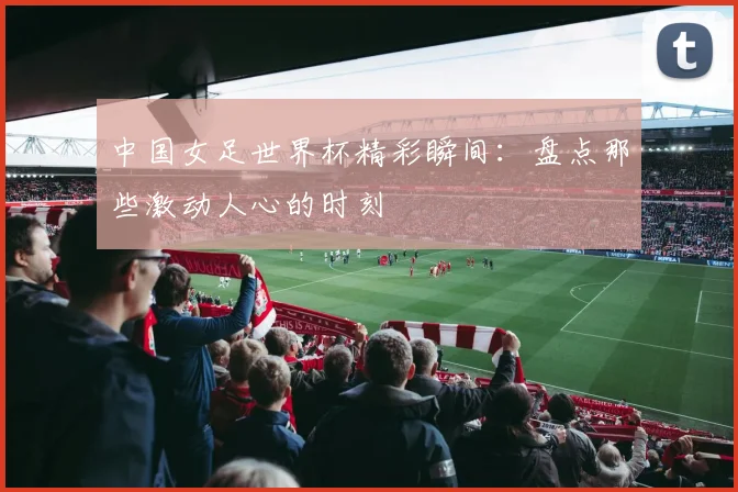 中国女足世界杯精彩瞬间：盘点那些激动人心的时刻