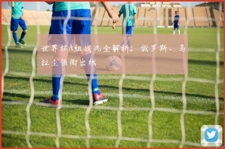 世界杯A组战况全解析：俄罗斯、乌拉圭领衔出线