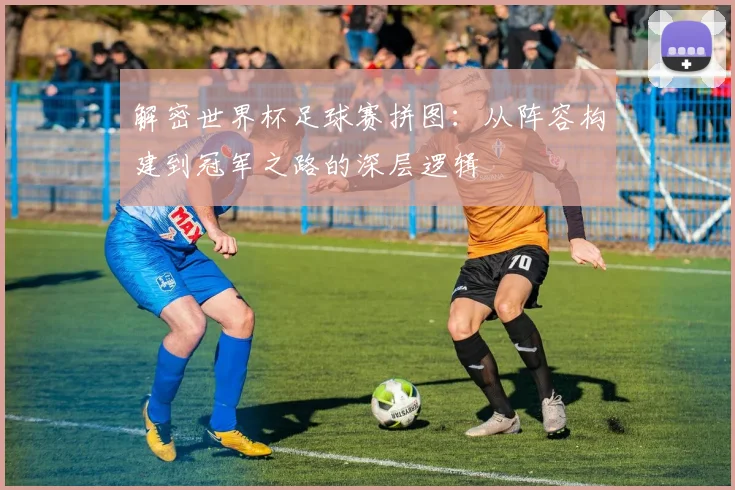 解密世界杯足球赛拼图：从阵容构建到冠军之路的深层逻辑