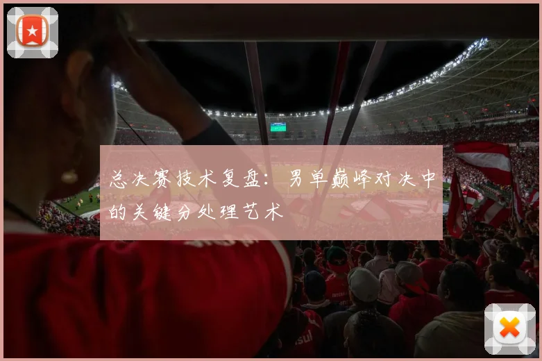 总决赛技术复盘：男单巅峰对决中的关键分处理艺术