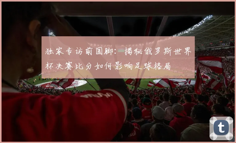 独家专访前国脚：揭秘俄罗斯世界杯决赛比分如何影响足球格局